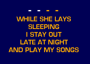 WHILE SHE LAYS
SLEEPING

I STAY OUT
LATE AT NIGHT
AND PLAY MY SONGS