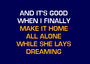 AND IT'S GOOD
WHEN I FINALLY
MAKE IT HOME

ALL ALONE
WHILE SHE LAYS
DREAMING