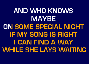 AND WHO KNOWS

MAYBE
ON SOME SPECIAL NIGHT
IF MY SONG IS RIGHT
I CAN FIND A WAY
WHILE SHE LAYS WAITING