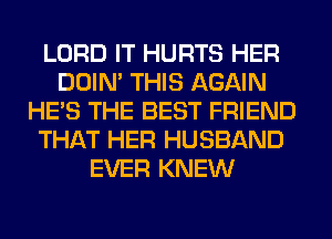 LORD IT HURTS HER
DOIN' THIS AGAIN
HE'S THE BEST FRIEND
THAT HER HUSBAND
EVER KNEW