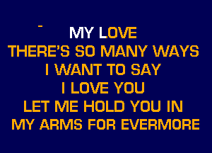 MY LOVE
THERE'S SO MANY WAYS
I WANT TO SAY
I LOVE YOU

LET ME HOLD YOU IN
MY ARMS FOR EVERMORE