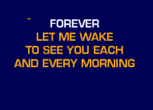FOREVER
LET ME WAKE
TO SEE YOU EACH
AND EVERY MORNING