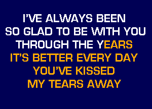 I'VE ALWAYS BEEN
SO GLAD TO BE WITH YOU
THROUGH THE YEARS
ITS BETTER EVERY DAY
YOU'VE KISSED
MY TEARS AWAY