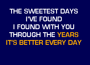 THE SWEETEST DAYS
I'VE FOUND
I FOUND WITH YOU
THROUGH THE YEARS
ITS BETTER EVERY DAY