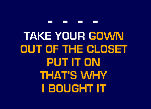 TAKE YOUR GOWN
OUT OF THE CLOSET
PUT IT ON
THAT'S WHY
I BOUGHT IT