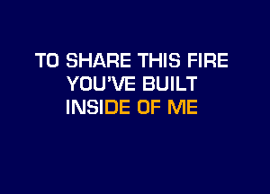 TO SHARE THIS FIRE
YOU'VE BUILT

INSIDE OF ME