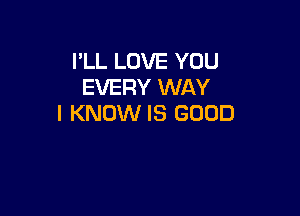 I'LL LOVE YOU
EVERY WAY

I KNOW IS GOOD