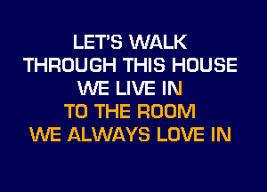LET'S WALK
THROUGH THIS HOUSE
WE LIVE IN
TO THE ROOM
WE ALWAYS LOVE IN