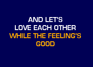 AND LET'S
LOVE EACH OTHER
WHILE THE FEELING'S
GOOD