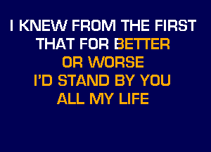 I KNEW FROM THE FIRST
THAT FOR BETTER
0R WORSE
I'D STAND BY YOU
ALL MY LIFE