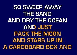 SO SWEEP AWAY
THE SAND
AND DRY THE OCEAN
AND JUST
PACK THE MOON
AND STARS UP IN
A CARDBOARD BOX AND