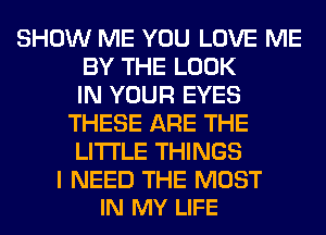 SHOW ME YOU LOVE ME
BY THE LOOK
IN YOUR EYES
THESE ARE THE
LITTLE THINGS

I NEED THE MOST
IN MY LIFE