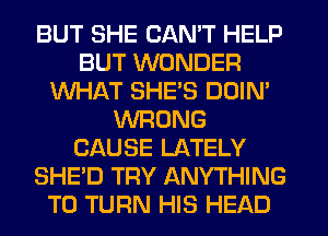 BUT SHE CAN'T HELP
BUT WONDER
WHAT SHES DOIN'
WRONG
CAUSE LATELY
SHE'D TRY ANYTHING
T0 TURN HIS HEAD