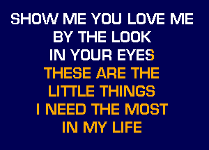 SHOW ME YOU LOVE ME
BY THE LOOK
IN YOUR EYES
THESE ARE THE
LITTLE THINGS
I NEED THE MOST
IN MY LIFE