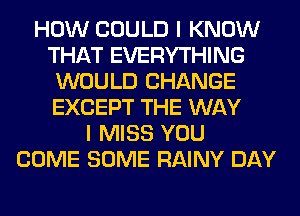 HOW COULD I KNOW
THAT EVERYTHING
WOULD CHANGE
EXCEPT THE WAY
I MISS YOU
COME SOME RAINY DAY