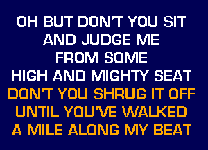 0H BUT DON'T YOU SIT
AND JUDGE ME
FROM SOME
HIGH AND MIGHTY SEAT
DON'T YOU SHRUG IT OFF
UNTIL YOU'VE WALKED
A MILE ALONG MY BEAT