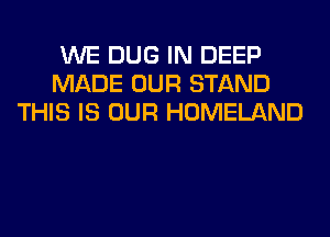 WE DUG IN DEEP
MADE OUR STAND
THIS IS OUR HOMELAND
