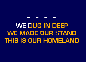 WE DUG IN DEEP
WE MADE OUR STAND
THIS IS OUR HOMELAND