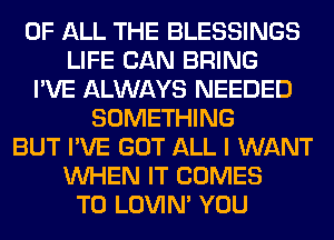 OF ALL THE BLESSINGS
LIFE CAN BRING
I'VE ALWAYS NEEDED
SOMETHING
BUT I'VE GOT ALL I WANT
WHEN IT COMES
TO LOVIN' YOU