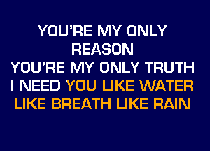 YOU'RE MY ONLY
REASON
YOU'RE MY ONLY TRUTH
I NEED YOU LIKE WATER
LIKE BREATH LIKE RAIN