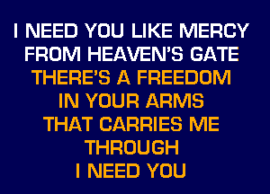 I NEED YOU LIKE MERCY
FROM HEAVEMS GATE
THERE'S A FREEDOM
IN YOUR ARMS
THAT CARRIES ME
THROUGH
I NEED YOU