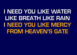 I NEED YOU LIKE WATER
LIKE BREATH LIKE RAIN

I NEED YOU LIKE MERCY
FROM HEAVEMS GATE