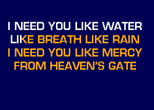 I NEED YOU LIKE WATER
LIKE BREATH LIKE RAIN

I NEED YOU LIKE MERCY
FROM HEAVEMS GATE