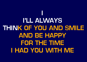 I
I'LL ALWAYS
THINK OF YOU AND SMILE
AND BE HAPPY
FOR THE TIME
I HAD YOU WITH ME