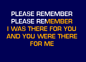 PLEASE REMEMBER
PLEASE REMEMBER
I WAS THERE FOR YOU
AND YOU WERE THERE
FOR ME