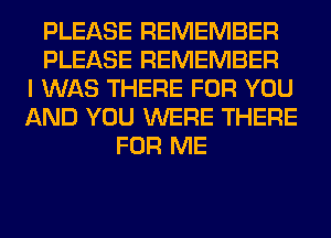 PLEASE REMEMBER
PLEASE REMEMBER
I WAS THERE FOR YOU
AND YOU WERE THERE
FOR ME