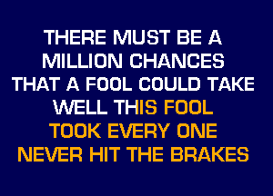 THERE MUST BE A

MILLION CHANCES
THAT A FOOL COULD TAKE

WELL THIS FOOL
TOOK EVERY ONE
NEVER HIT THE BRAKES