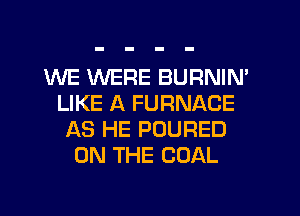 WE WERE BURNIN'
LIKE A FURNACE
AS HE POURED
ON THE COAL