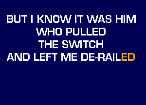 BUT I KNOW IT WAS HIM
WHO PULLED
THE SWITCH

AND LEFT ME DE-RAILED