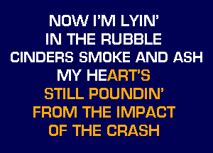 NOW I'M LYIN'

IN THE RUBBLE
CINDERS SMOKE AND ASH

MY HEARTS
STILL POUNDIN'
FROM THE IMPACT
OF THE CRASH