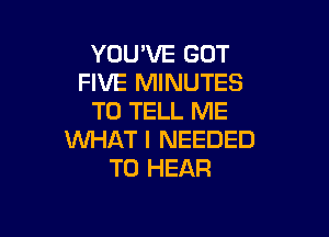 YOU'VE GOT
FIVE MINUTES
TO TELL ME

WHAT I NEEDED
TO HEAR