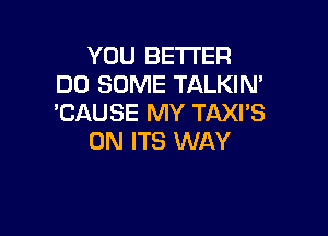 YOU BETTER
DD SOME TALKIN'
'CAUSE MY TAXI'S

0N ITS WAY