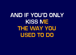 AND IF YOU'D ONLY
KISS ME

THE WAY YOU
USED TO DO