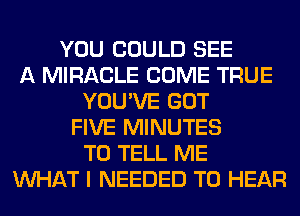 YOU COULD SEE
A MIRACLE COME TRUE
YOU'VE GOT
FIVE MINUTES
TO TELL ME
WHAT I NEEDED TO HEAR