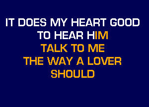 IT DOES MY HEART GOOD
TO HEAR HIM
TALK TO ME
THE WAY A LOVER
SHOULD
