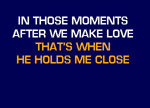 IN THOSE MOMENTS
AFTER WE MAKE LOVE
THAT'S WHEN
HE HOLDS ME CLOSE