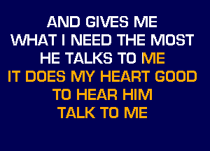 AND GIVES ME
WHAT I NEED THE MOST
HE TALKS TO ME
IT DOES MY HEART GOOD
TO HEAR HIM
TALK TO ME
