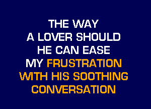 THE WAY
A LOVER SHOULD
HE CAN EASE
MY FRUSTRATION
WITH HIS SOOTHING
CONVERSATION