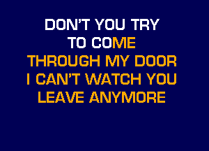 DON'T YOU TRY
TO COME
THROUGH MY DOOR
I CAN'T WATCH YOU
LEAVE ANYMORE