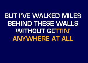 BUT I'VE WALKED MILES
BEHIND THESE WALLS
WITHOUT GETI'IM
ANYMIHERE AT ALL