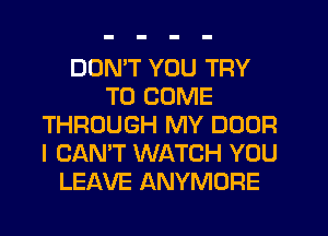 DON'T YOU TRY
TO COME
THROUGH MY DOOR
I CAN'T WATCH YOU
LEAVE ANYMORE