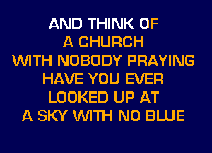 AND THINK OF
A CHURCH
WITH NOBODY PRAYING
HAVE YOU EVER
LOOKED UP AT
A SKY WITH NO BLUE