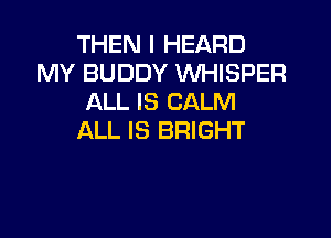 THEN I HEARD
MY BUDDY WHISPER
ALL IS CALM

ALL IS BRIGHT