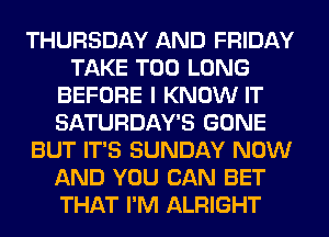 THURSDAY AND FRIDAY
TAKE T00 LONG
BEFORE I KNOW IT
SATURDAY'S GONE
BUT IT'S SUNDAY NOW
AND YOU CAN BET
THAT I'M ALRIGHT