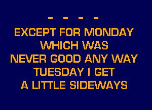 EXCEPT FOR MONDAY
WHICH WAS
NEVER GOOD ANY WAY
TUESDAY I GET
A LITTLE SIDEWAYS