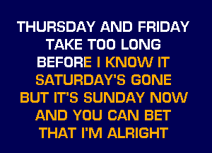 THURSDAY AND FRIDAY
TAKE T00 LONG
BEFORE I KNOW IT
SATURDAY'S GONE
BUT IT'S SUNDAY NOW
AND YOU CAN BET
THAT I'M ALRIGHT